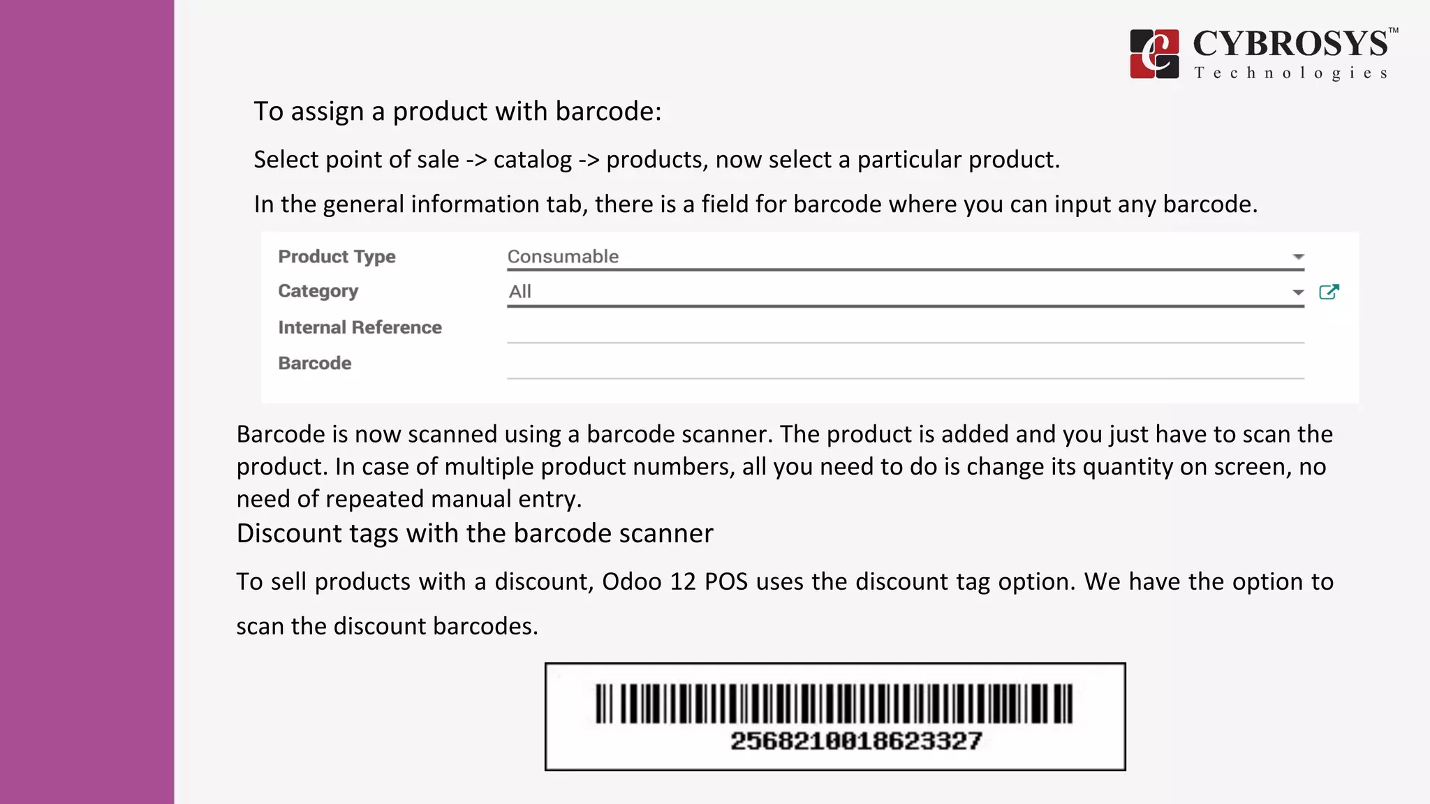 To assign a product with barcode:
Select point of sale -> catalog -> products, now select a particular product.
In the general information tab, there is a field for barcode where you can input any barcode.
Barcode is now scanned using a barcode scanner. The product is added and you just have to scan the
product. In case of multiple product numbers, all you need to do is change its quantity on screen, no
need of repeated manual entry.
Discount tags with the barcode scanner
To sell products with a discount, Odoo 12 POS uses the discount tag option. We have the option to
scan the discount barcodes.
 
