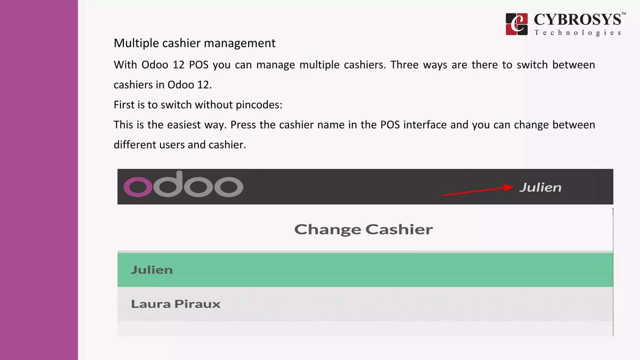 Multiple cashier management
With Odoo 12 POS you can manage multiple cashiers. Three ways are there to switch between
cashiers in Odoo 12.
First is to switch without pincodes:
This is the easiest way. Press the cashier name in the POS interface and you can change between
different users and cashier.
 