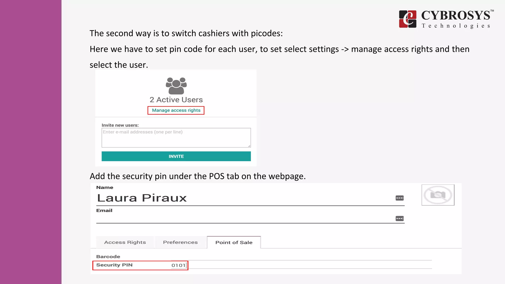 The second way is to switch cashiers with picodes:
Here we have to set pin code for each user, to set select settings -> manage access rights and then
select the user.
Add the security pin under the POS tab on the webpage.
 