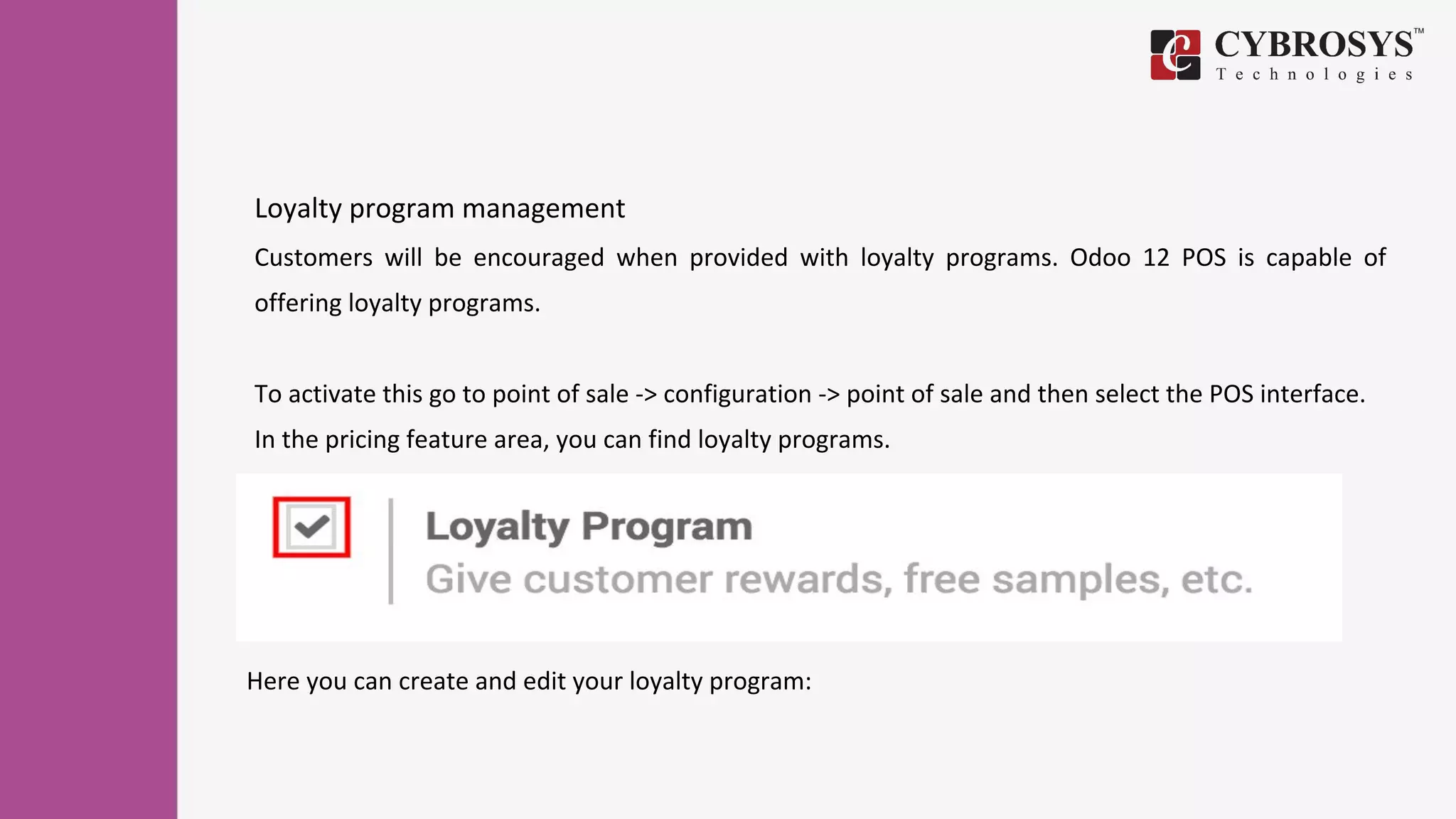 Loyalty program management
Customers will be encouraged when provided with loyalty programs. Odoo 12 POS is capable of
offering loyalty programs.
To activate this go to point of sale -> configuration -> point of sale and then select the POS interface.
In the pricing feature area, you can find loyalty programs.
Here you can create and edit your loyalty program:
 