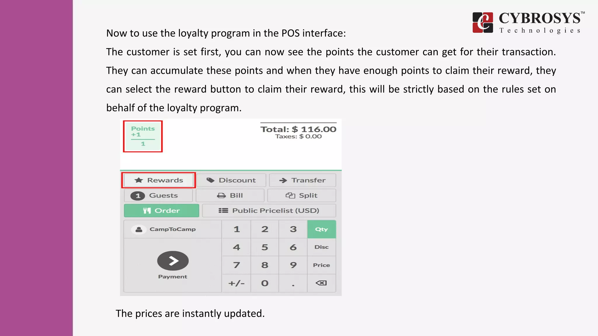 Now to use the loyalty program in the POS interface:
The customer is set first, you can now see the points the customer can get for their transaction.
They can accumulate these points and when they have enough points to claim their reward, they
can select the reward button to claim their reward, this will be strictly based on the rules set on
behalf of the loyalty program.
The prices are instantly updated.
 