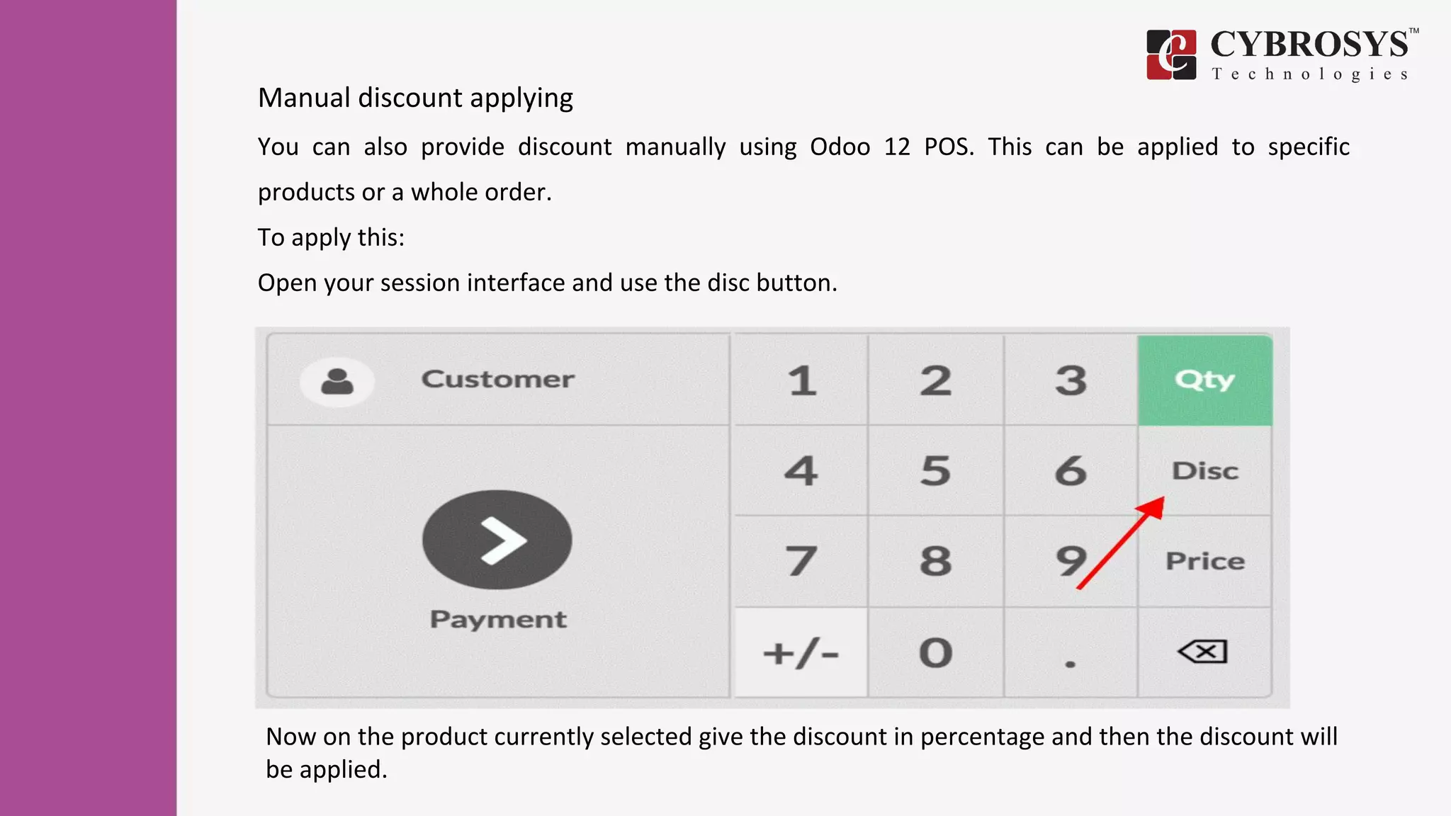 Manual discount applying
You can also provide discount manually using Odoo 12 POS. This can be applied to specific
products or a whole order.
To apply this:
Open your session interface and use the disc button.
Now on the product currently selected give the discount in percentage and then the discount will
be applied.
 