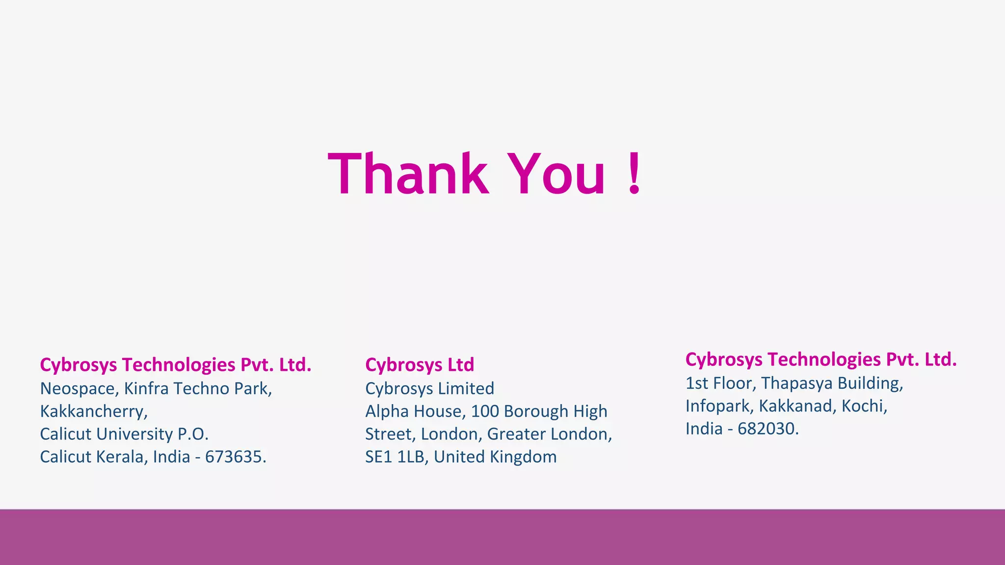 Cybrosys Technologies
Pvt. Ltd.
1st Floor, Thapasya
Building,
Infopark, Kakkanad,
Kochi, Kerala,
India-682030.
Cybrosys Technologies
Pvt. Ltd.
1st Floor, Thapasya Building,
Infopark, Kakkanad,
Kochi, Kerala,
India-682030.
Cybrosys Technologies Pvt. Ltd.
Neospace, Kinfra Techno Park,
Kakkancherry,
Calicut University P.O.
Calicut Kerala, India - 673635.
Cybrosys Ltd
Cybrosys Limited
Alpha House, 100 Borough High
Street, London, Greater London,
SE1 1LB, United Kingdom
Thank You !
Cybrosys Technologies Pvt. Ltd.
1st Floor, Thapasya Building,
Infopark, Kakkanad, Kochi,
India - 682030.
 