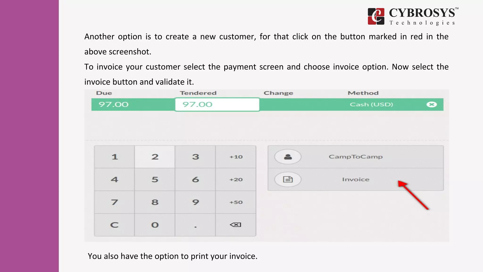 Another option is to create a new customer, for that click on the button marked in red in the
above screenshot.
To invoice your customer select the payment screen and choose invoice option. Now select the
invoice button and validate it.
You also have the option to print your invoice.
 