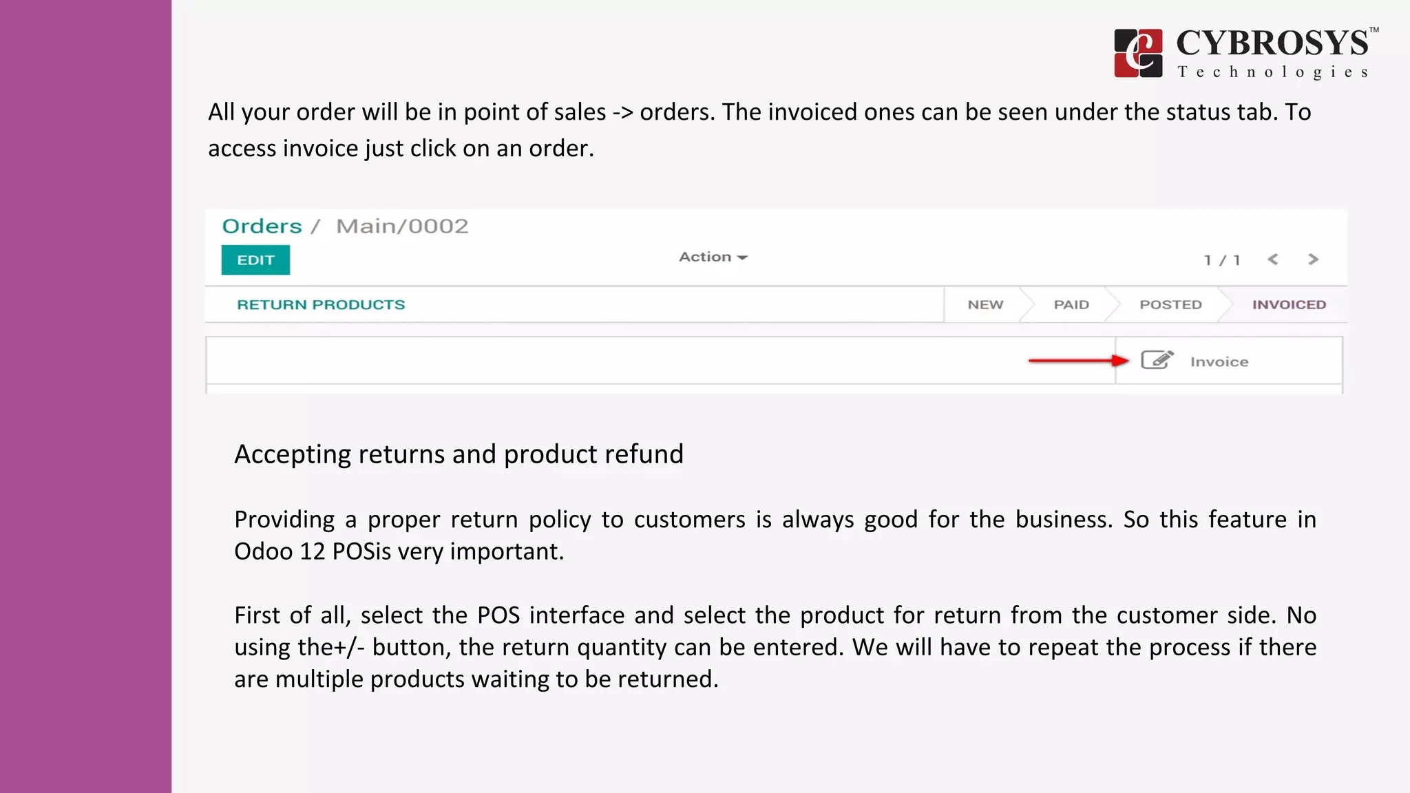 All your order will be in point of sales -> orders. The invoiced ones can be seen under the status tab. To
access invoice just click on an order.
Accepting returns and product refund
Providing a proper return policy to customers is always good for the business. So this feature in
Odoo 12 POSis very important.
First of all, select the POS interface and select the product for return from the customer side. No
using the+/- button, the return quantity can be entered. We will have to repeat the process if there
are multiple products waiting to be returned.
 