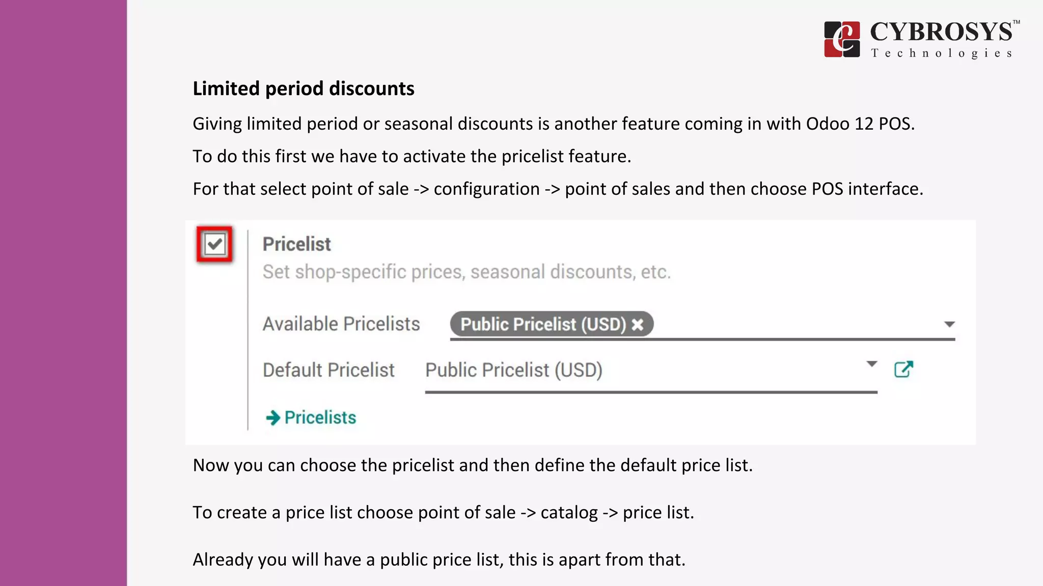 Limited period discounts
Giving limited period or seasonal discounts is another feature coming in with Odoo 12 POS.
To do this first we have to activate the pricelist feature.
For that select point of sale -> configuration -> point of sales and then choose POS interface.
Now you can choose the pricelist and then define the default price list.
To create a price list choose point of sale -> catalog -> price list.
Already you will have a public price list, this is apart from that.
 