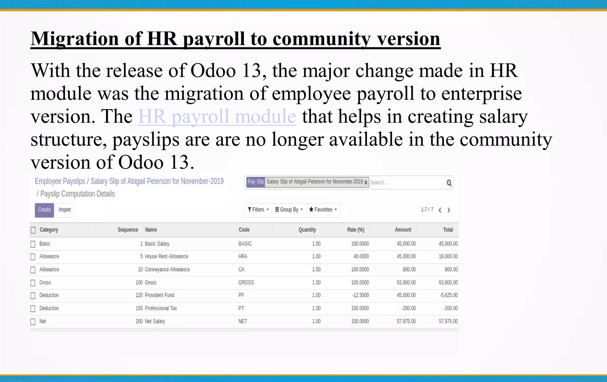 Migration of HR payroll to community version
With the release of Odoo 13, the major change made in HR
module was the migration of employee payroll to enterprise
version. The HR payroll module that helps in creating salary
structure, payslips are are no longer available in the community
version of Odoo 13.
 