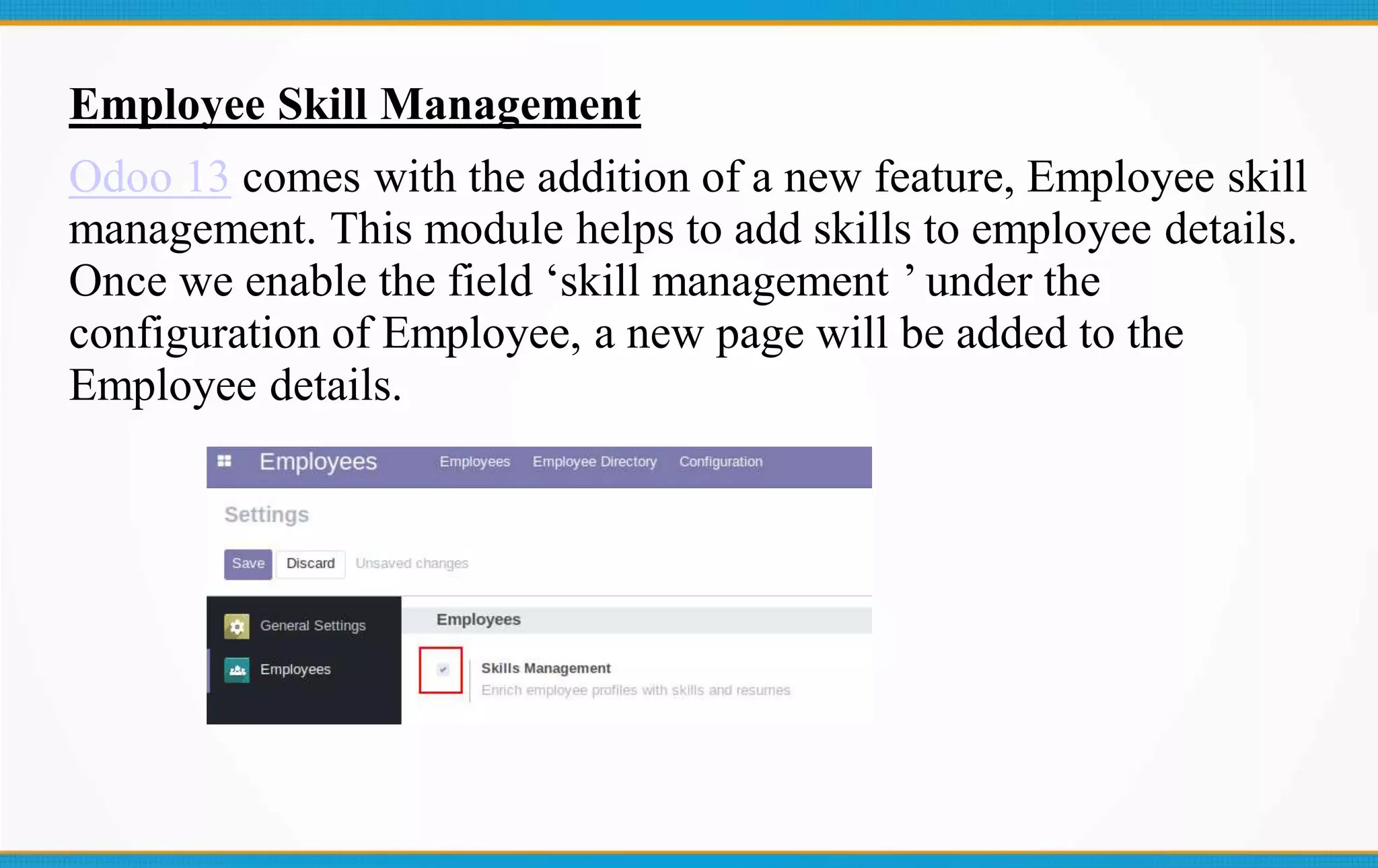 Employee Skill Management
Odoo 13 comes with the addition of a new feature, Employee skill
management. This module helps to add skills to employee details.
Once we enable the field ‘skill management ’ under the
configuration of Employee, a new page will be added to the
Employee details.
 