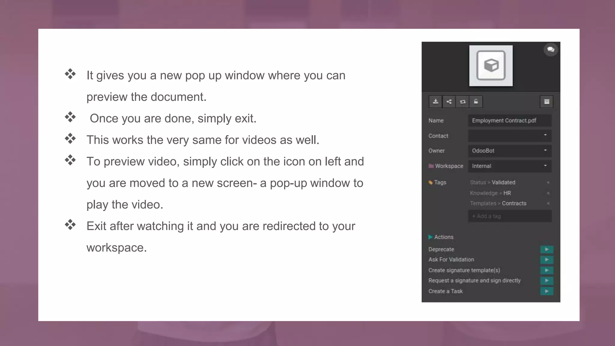  It gives you a new pop up window where you can
preview the document.
 Once you are done, simply exit.
 This works the very same for videos as well.
 To preview video, simply click on the icon on left and
you are moved to a new screen- a pop-up window to
play the video.
 Exit after watching it and you are redirected to your
workspace.
 