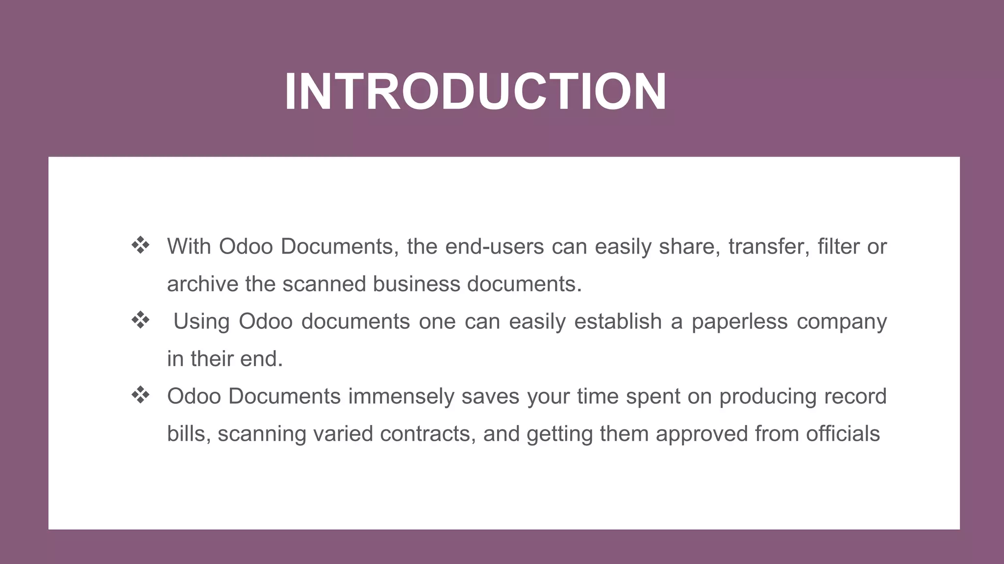 INTRODUCTION
 With Odoo Documents, the end-users can easily share, transfer, filter or
archive the scanned business documents.
 Using Odoo documents one can easily establish a paperless company
in their end.
 Odoo Documents immensely saves your time spent on producing record
bills, scanning varied contracts, and getting them approved from officials
 
