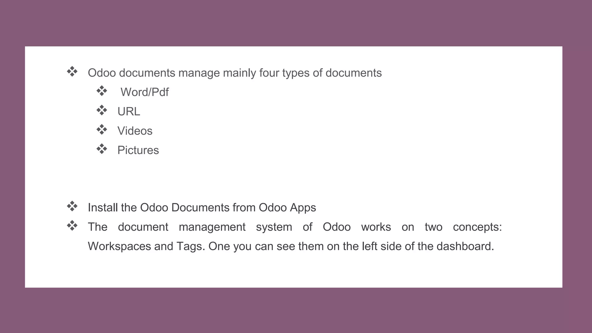  Odoo documents manage mainly four types of documents
 Word/Pdf
 URL
 Videos
 Pictures
 Install the Odoo Documents from Odoo Apps
 The document management system of Odoo works on two concepts:
Workspaces and Tags. One you can see them on the left side of the dashboard.
 