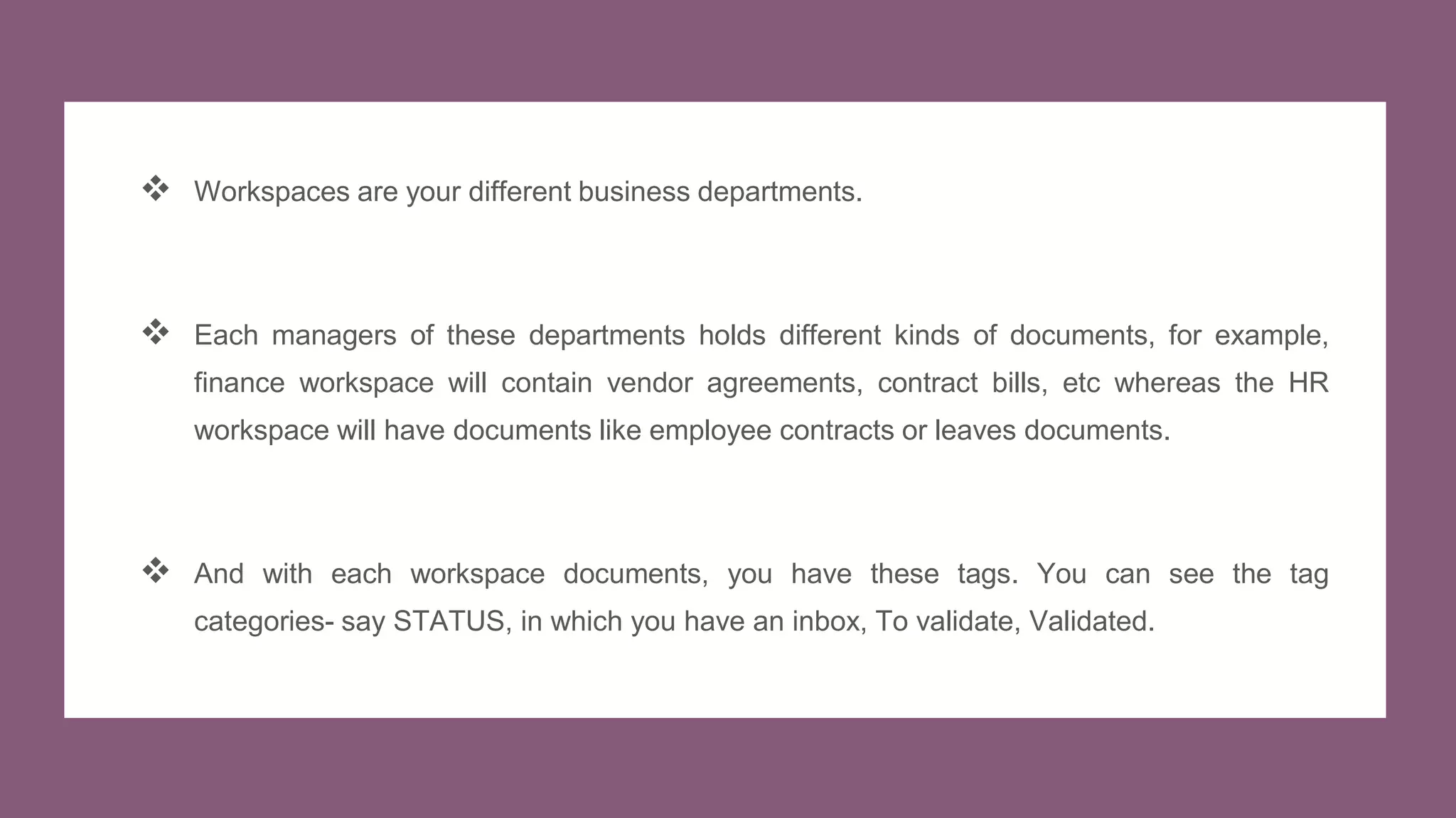  Workspaces are your different business departments.
 Each managers of these departments holds different kinds of documents, for example,
finance workspace will contain vendor agreements, contract bills, etc whereas the HR
workspace will have documents like employee contracts or leaves documents.
 And with each workspace documents, you have these tags. You can see the tag
categories- say STATUS, in which you have an inbox, To validate, Validated.
 