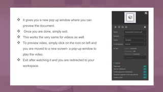  It gives you a new pop up window where you can
preview the document.
 Once you are done, simply exit.
 This works the very same for videos as well.
 To preview video, simply click on the icon on left and
you are moved to a new screen- a pop-up window to
play the video.
 Exit after watching it and you are redirected to your
workspace.
 