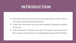 INTRODUCTION
 With Odoo Documents, the end-users can easily share, transfer, filter or
archive the scanned business documents.
 Using Odoo documents one can easily establish a paperless company
in their end.
 Odoo Documents immensely saves your time spent on producing record
bills, scanning varied contracts, and getting them approved from officials
 