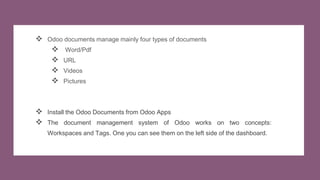  Odoo documents manage mainly four types of documents
 Word/Pdf
 URL
 Videos
 Pictures
 Install the Odoo Documents from Odoo Apps
 The document management system of Odoo works on two concepts:
Workspaces and Tags. One you can see them on the left side of the dashboard.
 