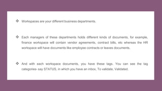  Workspaces are your different business departments.
 Each managers of these departments holds different kinds of documents, for example,
finance workspace will contain vendor agreements, contract bills, etc whereas the HR
workspace will have documents like employee contracts or leaves documents.
 And with each workspace documents, you have these tags. You can see the tag
categories- say STATUS, in which you have an inbox, To validate, Validated.
 