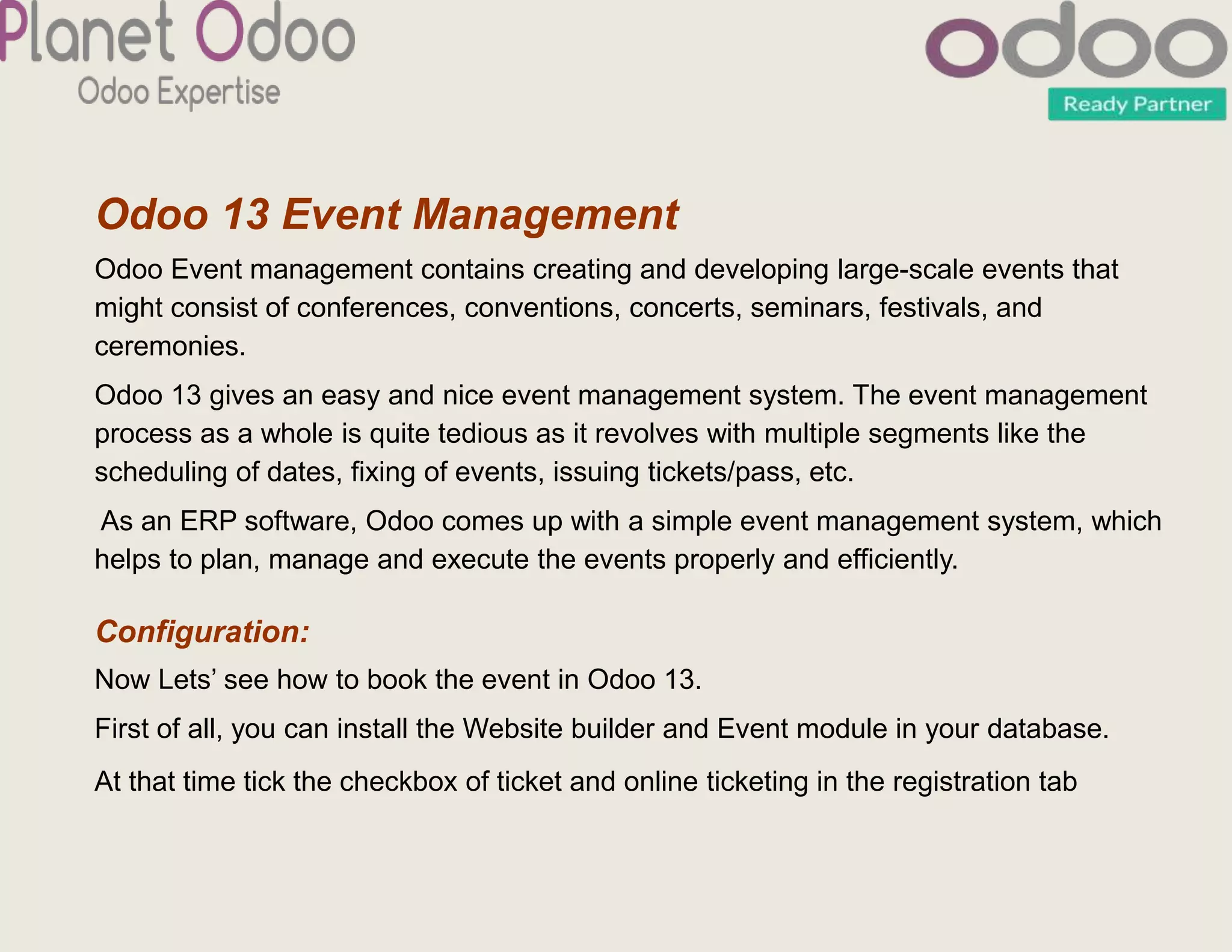 Odoo 13 Event Management
Odoo Event management contains creating and developing large-scale events that
might consist of conferences, conventions, concerts, seminars, festivals, and
ceremonies.
Odoo 13 gives an easy and nice event management system. The event management
process as a whole is quite tedious as it revolves with multiple segments like the
scheduling of dates, fixing of events, issuing tickets/pass, etc.
As an ERP software, Odoo comes up with a simple event management system, which
helps to plan, manage and execute the events properly and efficiently.
Configuration:
Now Lets’ see how to book the event in Odoo 13.
First of all, you can install the Website builder and Event module in your database.
At that time tick the checkbox of ticket and online ticketing in the registration tab
 