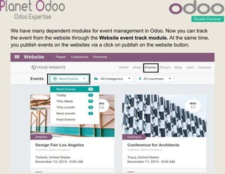 We have many dependent modules for event management in Odoo. Now you can track
the event from the website through the Website event track module. At the same time,
you publish events on the websites via a click on publish on the website button.
 