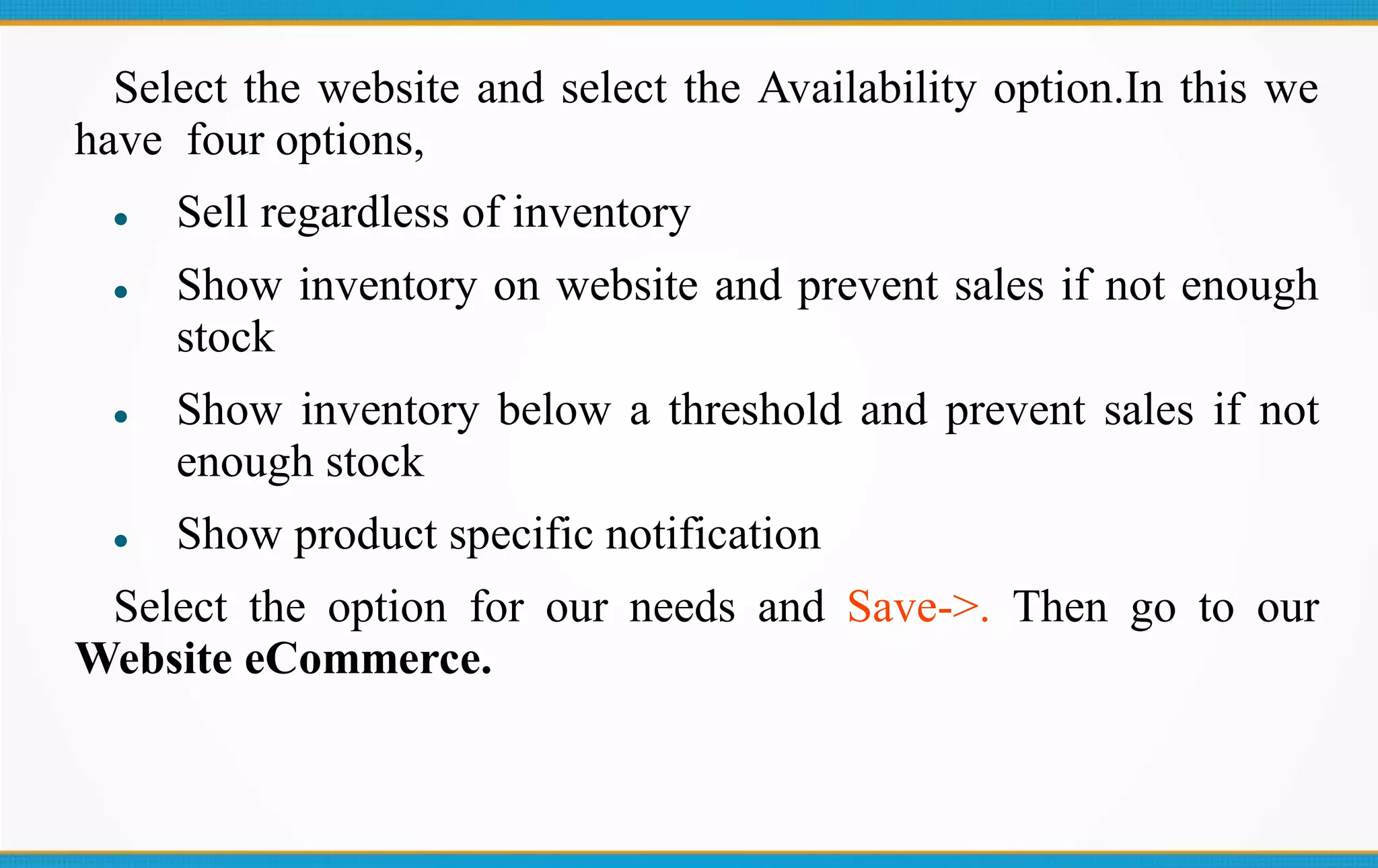 Select the website and select the Availability option.In this we
have four options,
Sell regardless of inventory
Show inventory on website and prevent sales if not enough
stock
Show inventory below a threshold and prevent sales if not
enough stock
Show product specific notification
Select the option for our needs and Save->. Then go to our
Website eCommerce.