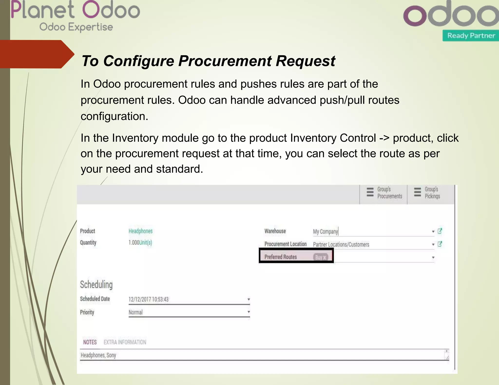 To Configure Procurement Request
In Odoo procurement rules and pushes rules are part of the
procurement rules. Odoo can handle advanced push/pull routes
configuration.
In the Inventory module go to the product Inventory Control -> product, click
on the procurement request at that time, you can select the route as per
your need and standard.
 
