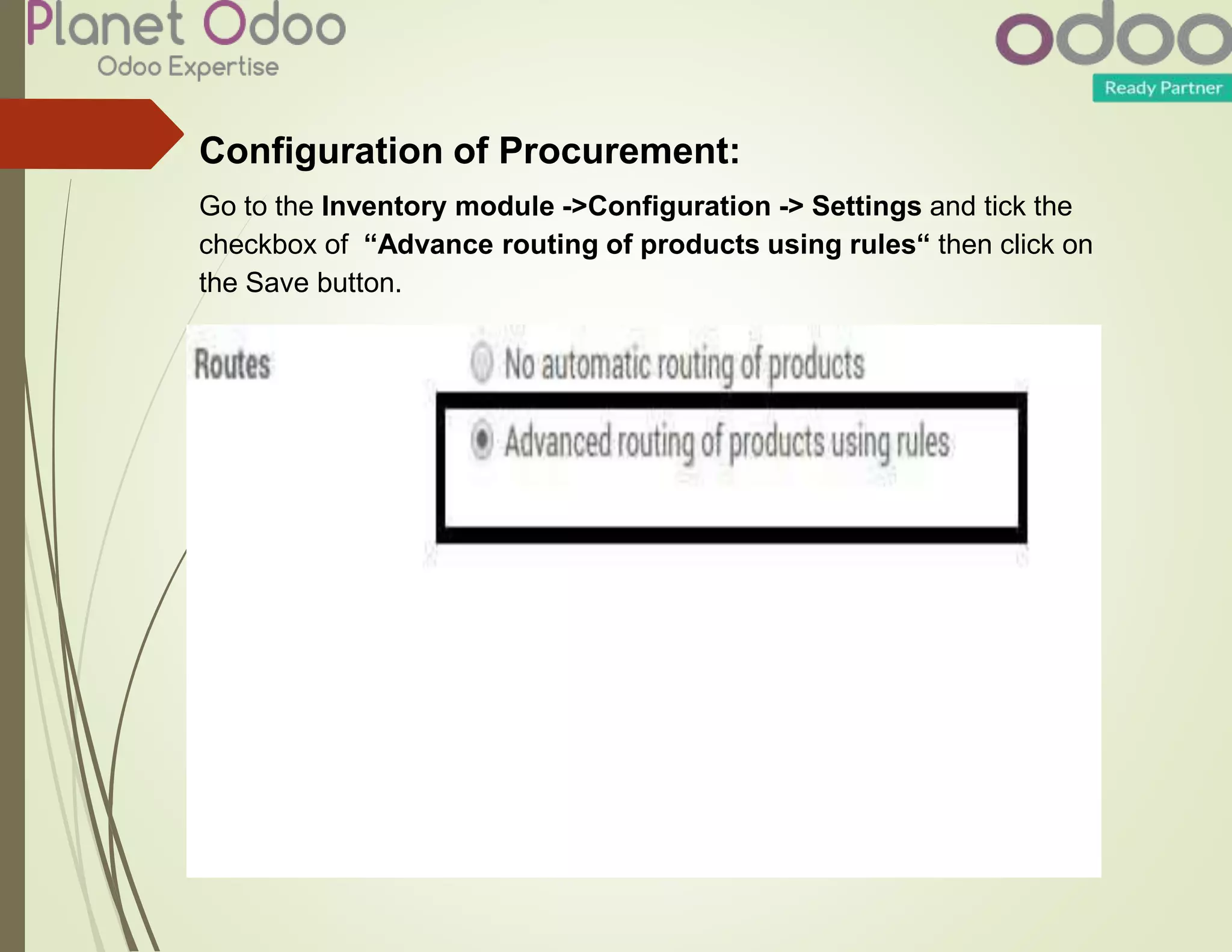 Configuration of Procurement:
Go to the Inventory module ->Configuration -> Settings and tick the
checkbox of “Advance routing of products using rules“ then click on
the Save button.
 