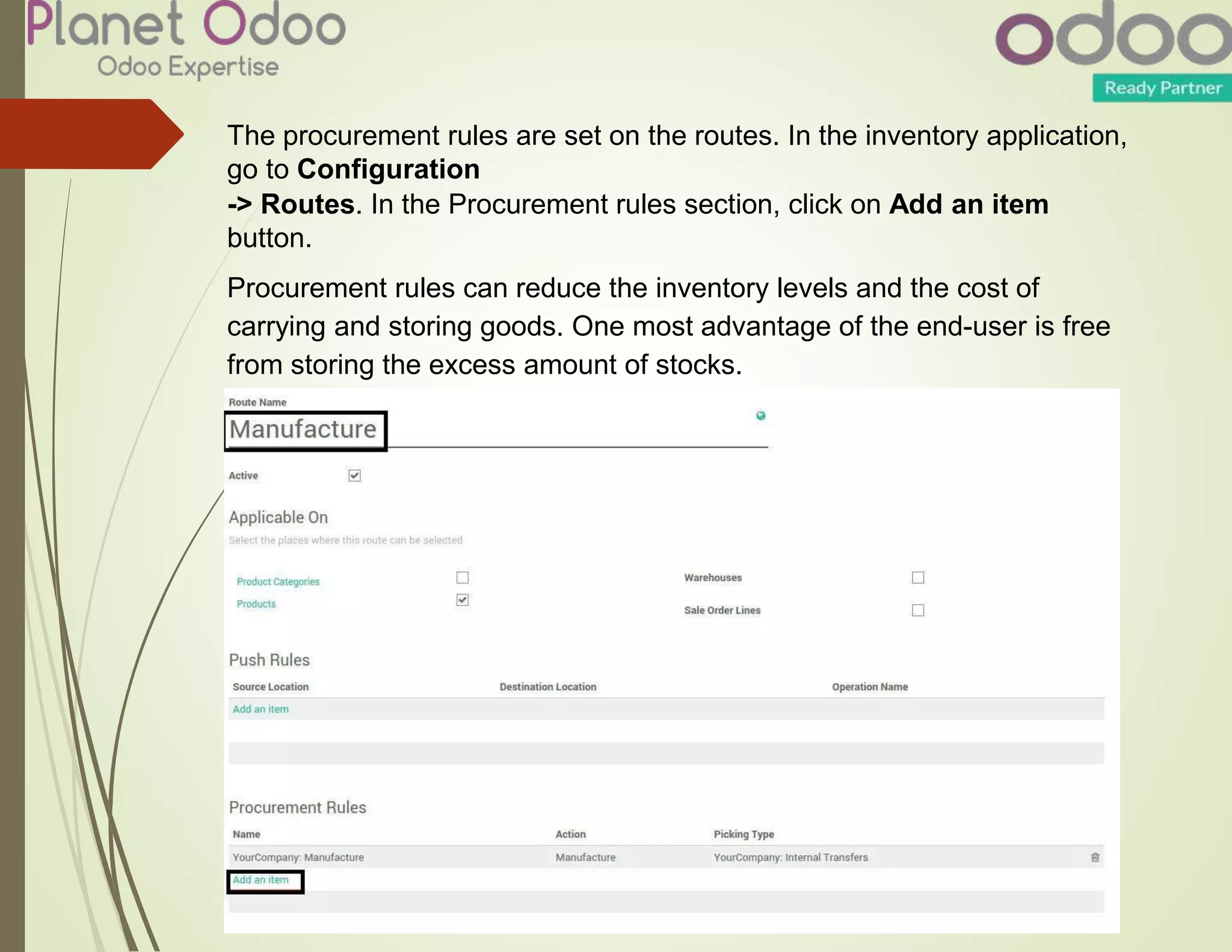 The procurement rules are set on the routes. In the inventory application,
go to Configuration
-> Routes. In the Procurement rules section, click on Add an item
button.
Procurement rules can reduce the inventory levels and the cost of
carrying and storing goods. One most advantage of the end-user is free
from storing the excess amount of stocks.
 