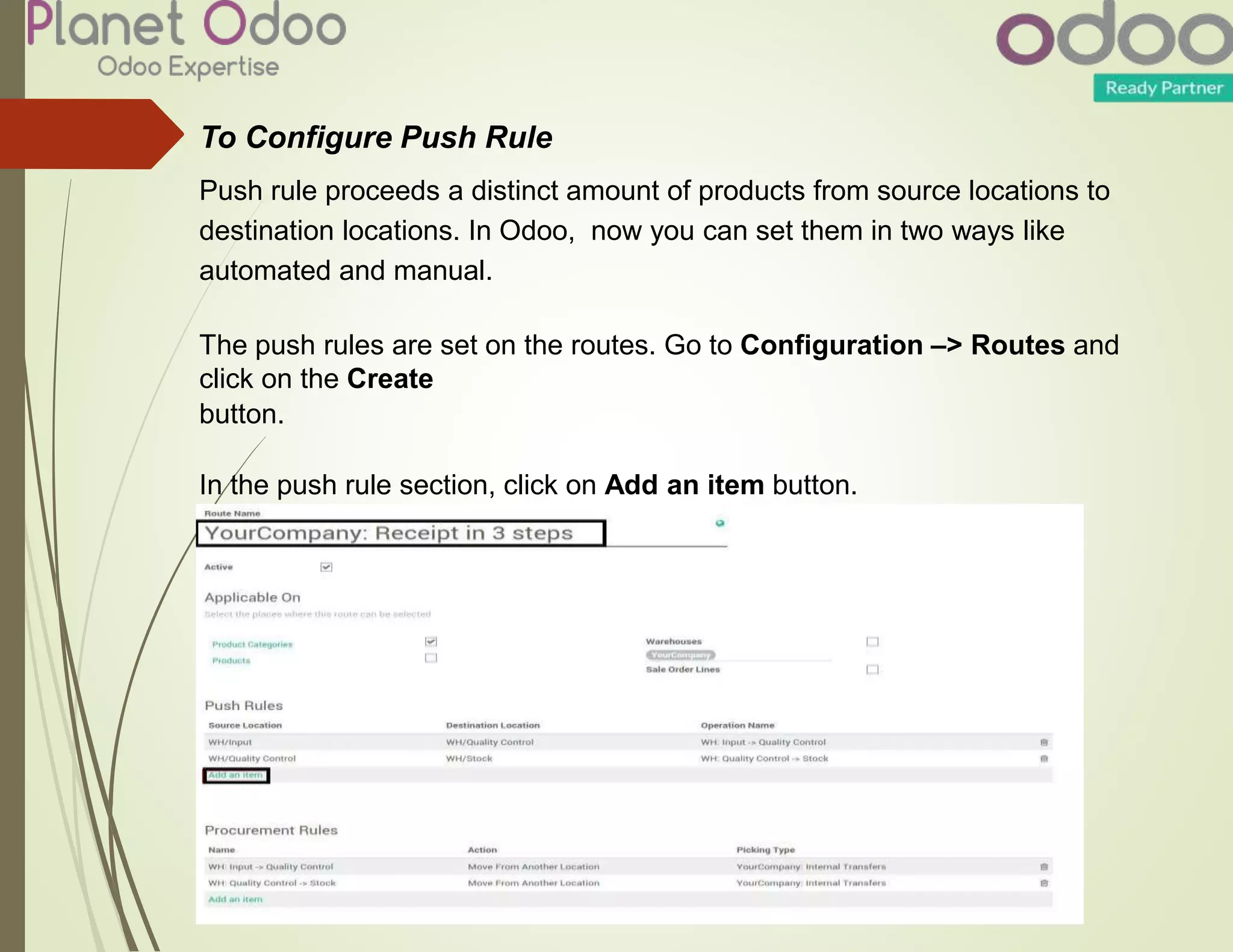 To Configure Push Rule
Push rule proceeds a distinct amount of products from source locations to
destination locations. In Odoo, now you can set them in two ways like
automated and manual.
The push rules are set on the routes. Go to Configuration –> Routes and
click on the Create
button.
In the push rule section, click on Add an item button.
 