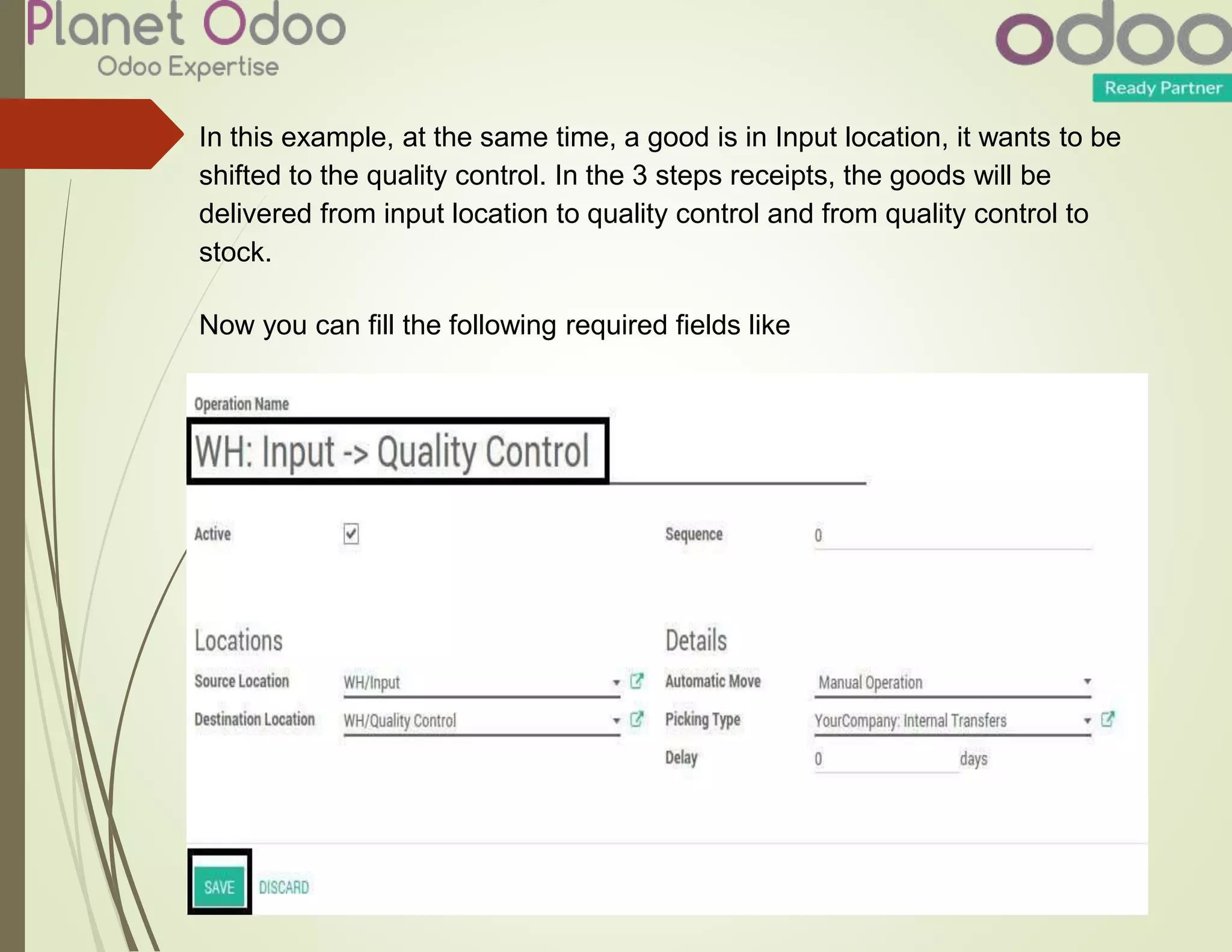 In this example, at the same time, a good is in Input location, it wants to be
shifted to the quality control. In the 3 steps receipts, the goods will be
delivered from input location to quality control and from quality control to
stock.
Now you can fill the following required fields like
 