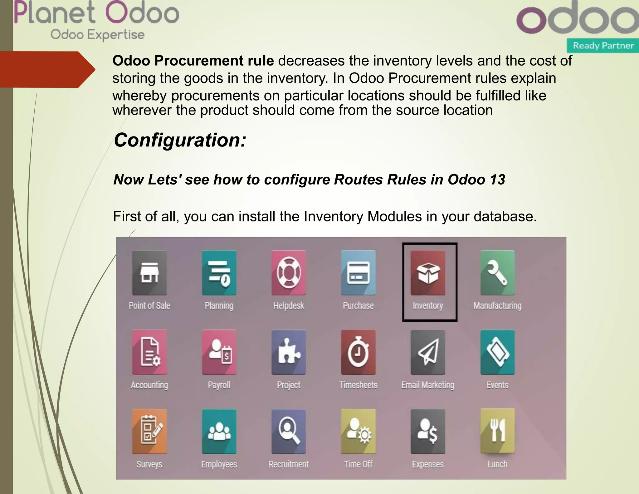 Odoo Procurement rule decreases the inventory levels and the cost of
storing the goods in the inventory. In Odoo Procurement rules explain
whereby procurements on particular locations should be fulfilled like
wherever the product should come from the source location
Configuration:
Now Lets' see how to configure Routes Rules in Odoo 13
First of all, you can install the Inventory Modules in your database.
 
