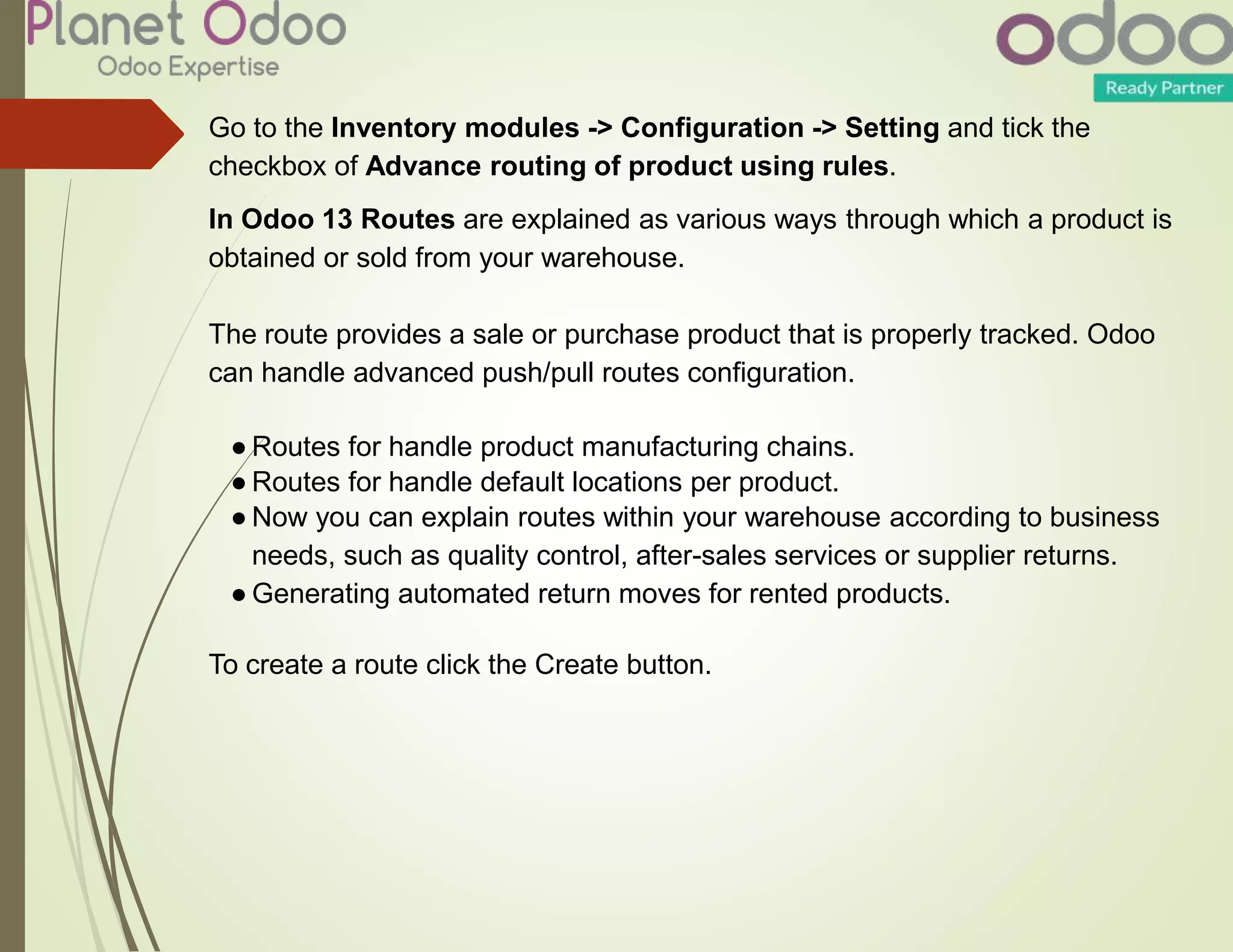 Go to the Inventory modules -> Configuration -> Setting and tick the
checkbox of Advance routing of product using rules.
In Odoo 13 Routes are explained as various ways through which a product is
obtained or sold from your warehouse.
The route provides a sale or purchase product that is properly tracked. Odoo
can handle advanced push/pull routes configuration.
● Routes for handle product manufacturing chains.
● Routes for handle default locations per product.
● Now you can explain routes within your warehouse according to business
needs, such as quality control, after-sales services or supplier returns.
● Generating automated return moves for rented products.
To create a route click the Create button.
 