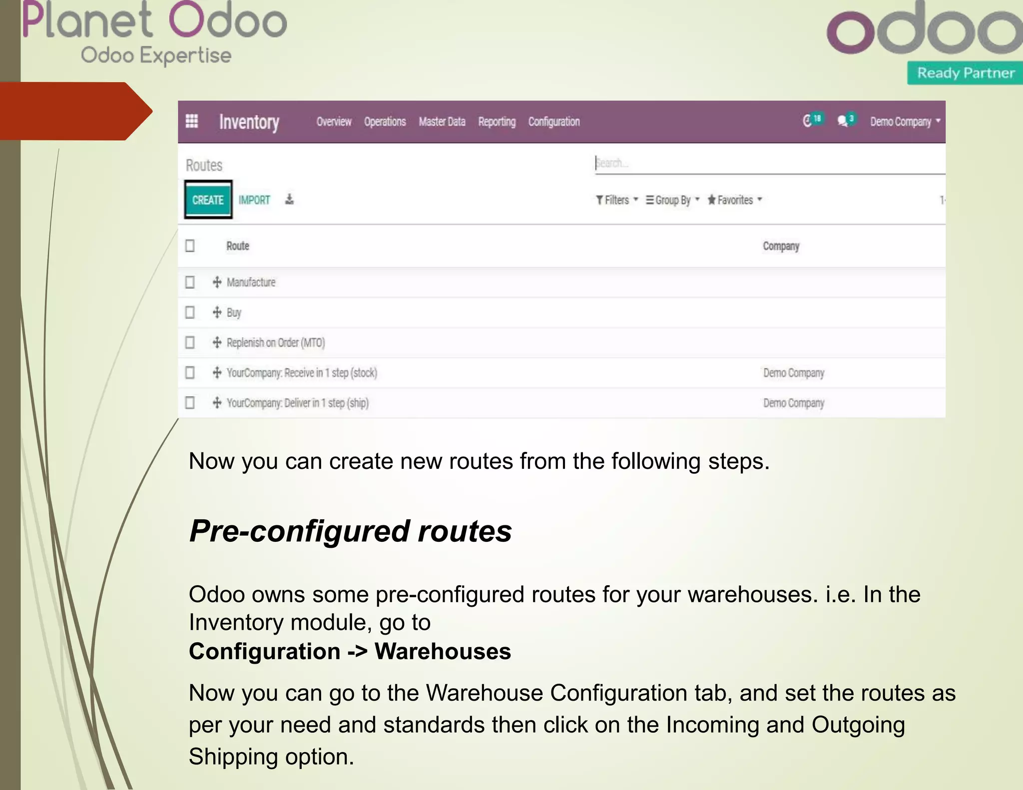 Now you can create new routes from the following steps.
Pre-configured routes
Odoo owns some pre-configured routes for your warehouses. i.e. In the
Inventory module, go to
Configuration -> Warehouses
Now you can go to the Warehouse Configuration tab, and set the routes as
per your need and standards then click on the Incoming and Outgoing
Shipping option.
 