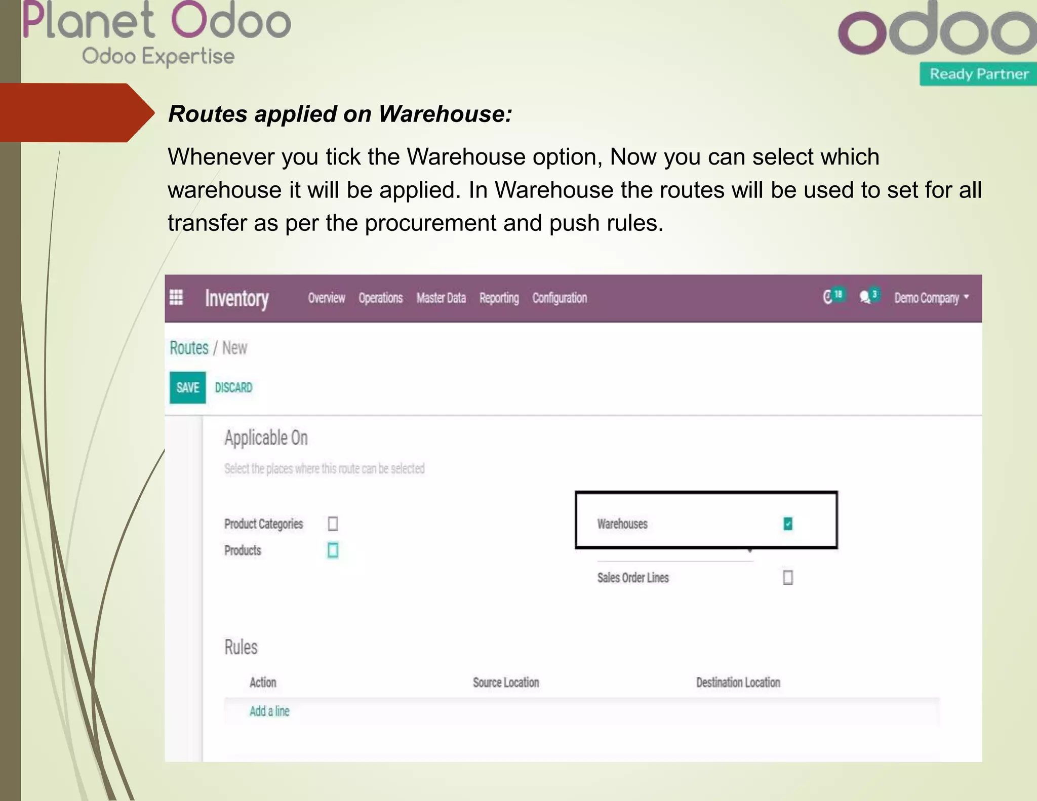 Routes applied on Warehouse:
Whenever you tick the Warehouse option, Now you can select which
warehouse it will be applied. In Warehouse the routes will be used to set for all
transfer as per the procurement and push rules.
 