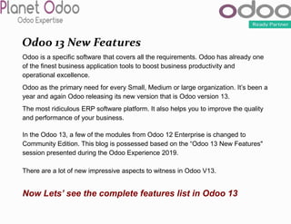 Odoo 13 New Features
Odoo is a specific software that covers all the requirements. Odoo has already one
of the finest business application tools to boost business productivity and
operational excellence.
Odoo as the primary need for every Small, Medium or large organization. It’s been a
year and again Odoo releasing its new version that is Odoo version 13.
The most ridiculous ERP software platform. It also helps you to improve the quality
and performance of your business.
In the Odoo 13, a few of the modules from Odoo 12 Enterprise is changed to
Community Edition. This blog is possessed based on the “Odoo 13 New Features"
session presented during the Odoo Experience 2019.
There are a lot of new impressive aspects to witness in Odoo V13.
Now Lets’ see the complete features list in Odoo 13
 