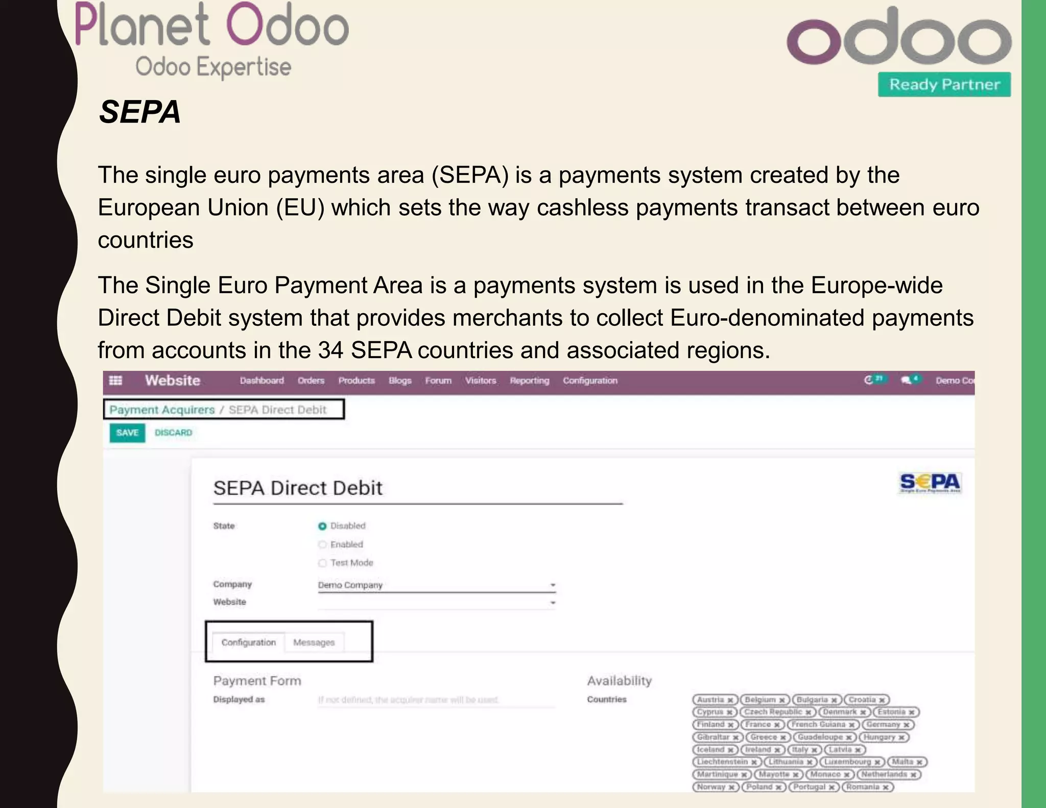 SEPA
The single euro payments area (SEPA) is a payments system created by the
European Union (EU) which sets the way cashless payments transact between euro
countries
The Single Euro Payment Area is a payments system is used in the Europe-wide
Direct Debit system that provides merchants to collect Euro-denominated payments
from accounts in the 34 SEPA countries and associated regions.
 