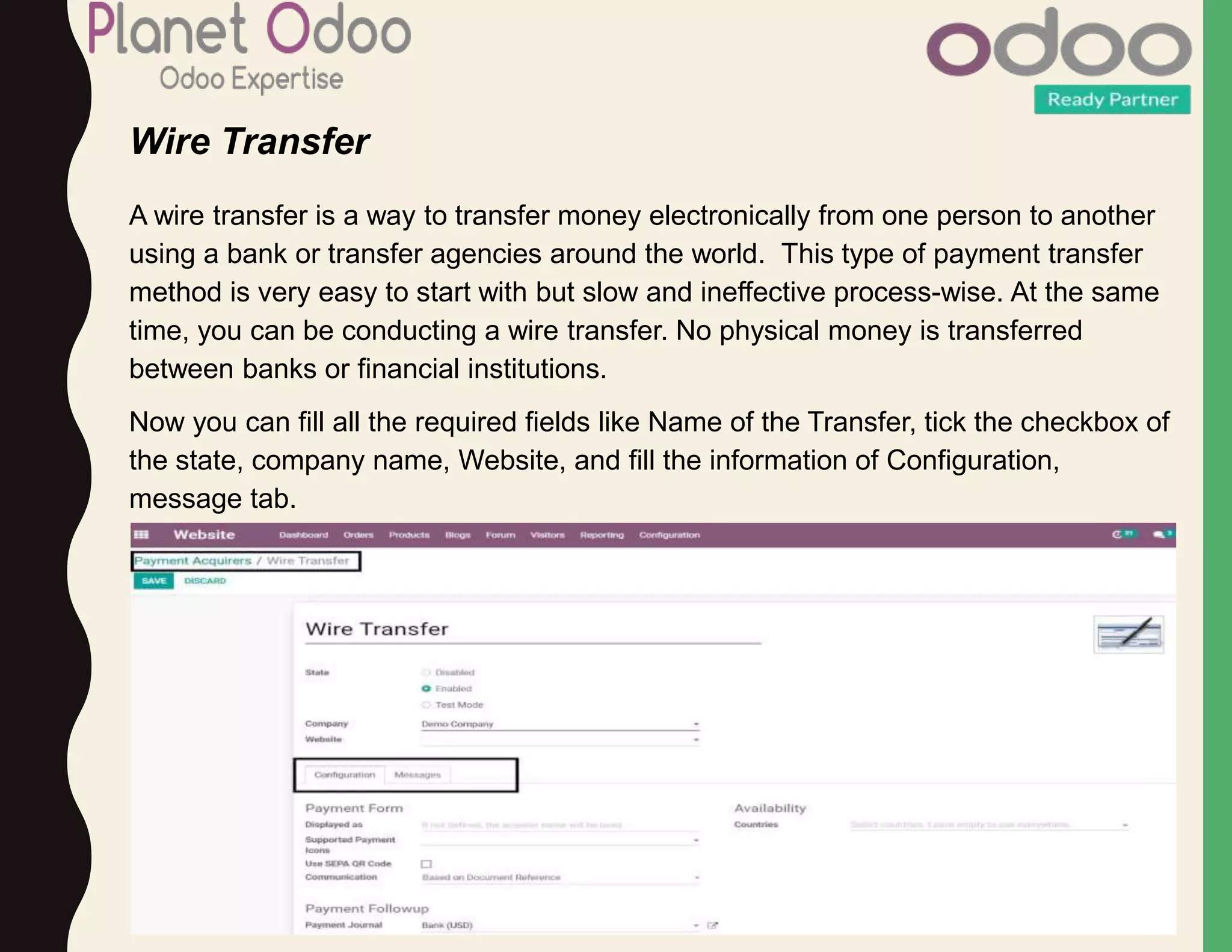 Wire Transfer
A wire transfer is a way to transfer money electronically from one person to another
using a bank or transfer agencies around the world. This type of payment transfer
method is very easy to start with but slow and ineffective process-wise. At the same
time, you can be conducting a wire transfer. No physical money is transferred
between banks or financial institutions.
Now you can fill all the required fields like Name of the Transfer, tick the checkbox of
the state, company name, Website, and fill the information of Configuration,
message tab.
 