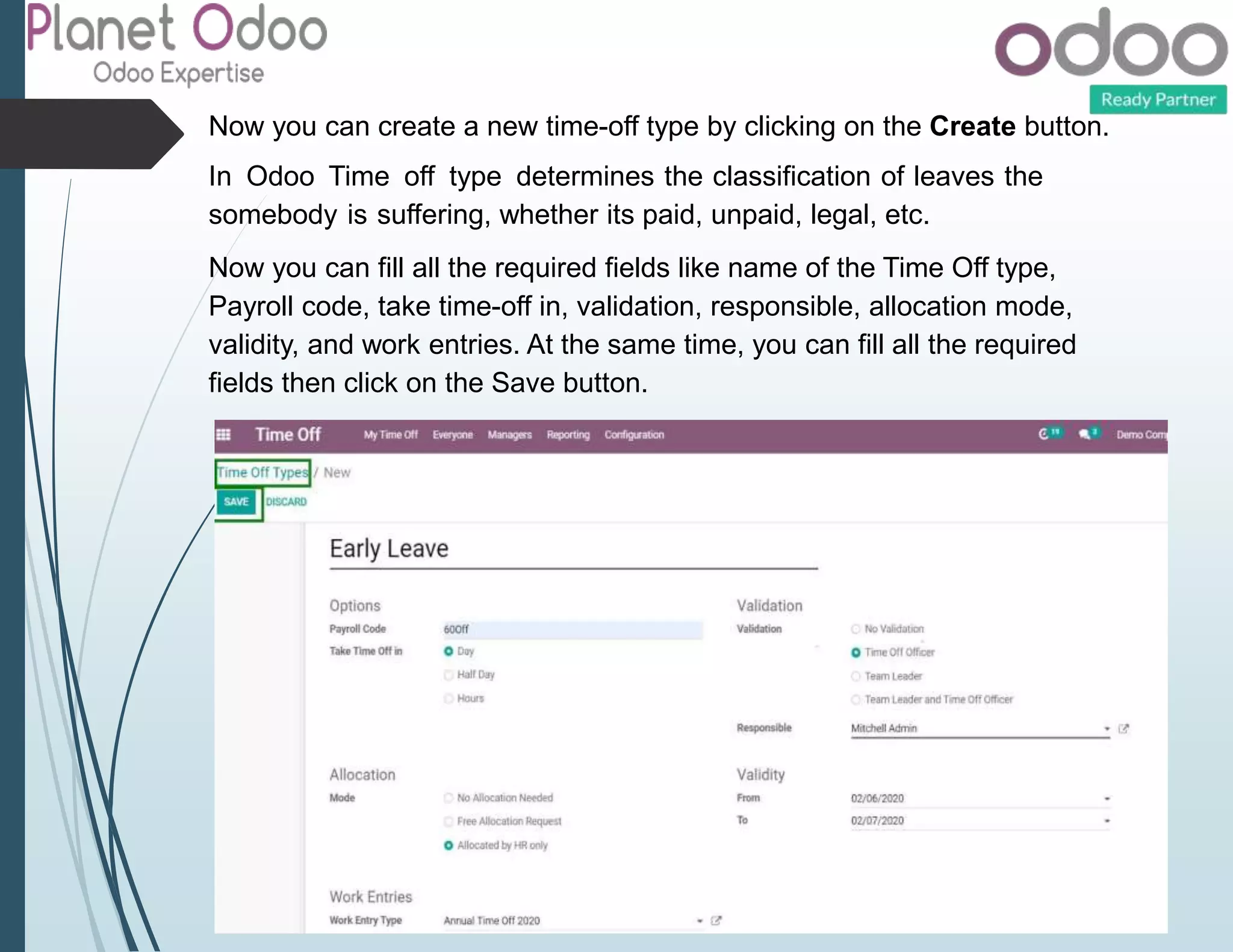 Now you can create a new time-off type by clicking on the Create button.
In Odoo Time off type determines the classification of leaves the
somebody is suffering, whether its paid, unpaid, legal, etc.
Now you can fill all the required fields like name of the Time Off type,
Payroll code, take time-off in, validation, responsible, allocation mode,
validity, and work entries. At the same time, you can fill all the required
fields then click on the Save button.
 