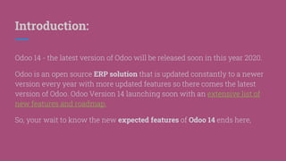 Introduction:
Odoo 14 - the latest version of Odoo will be released soon in this year 2020.
Odoo is an open source ERP solution that is updated constantly to a newer
version every year with more updated features so there comes the latest
version of Odoo. Odoo Version 14 launching soon with an extensive list of
new features and roadmap.
So, your wait to know the new expected features of Odoo 14 ends here;
 
