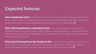 Expected features:
Save employees time: This feature reduces the user’s time by creating an alternative
for enormous clicks for large operations that are time-consuming. It will help to Save time
while operating/processing documents like sales orders or stock transfers.
Data Cleaning/Remove redundant data: Data Cleaning makes sure to remove
duplicate data across any model in order to reduce data redundancy. It will automatically
detect the duplicate data and highlight it for you so that you can easily remove unwanted
data or junk data from DB.
Price List Printing from the Products list: Odoo 14 gives an option to users to print
the price list with particular currency from the item show itself. Clients can choose the
items from Master Data in the List view and move further to create report.
 