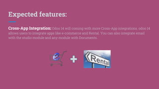 Expected features:
Cross-App Integration: Odoo 14 will coming with more Cross-App integrations. odoo 14
allows users to integrate apps like e-commerce and Rental. You can also integrate email
with the studio module and any module with Documents.
 