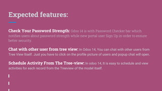 Expected features:
Check Your Password Strength: Odoo 14 is with Password Checker bar which
notifies users about password strength while new portal user Sign Up in order to ensure
better security.
Chat with other user from tree view: In Odoo 14, You can chat with other users from
Tree View Itself. Just you have to click on the profile picture of users and popup chat will open.
Schedule Activity From The Tree-view: In odoo 14, It is easy to schedule and view
activities for each record from the Treeview of the model itself.
 