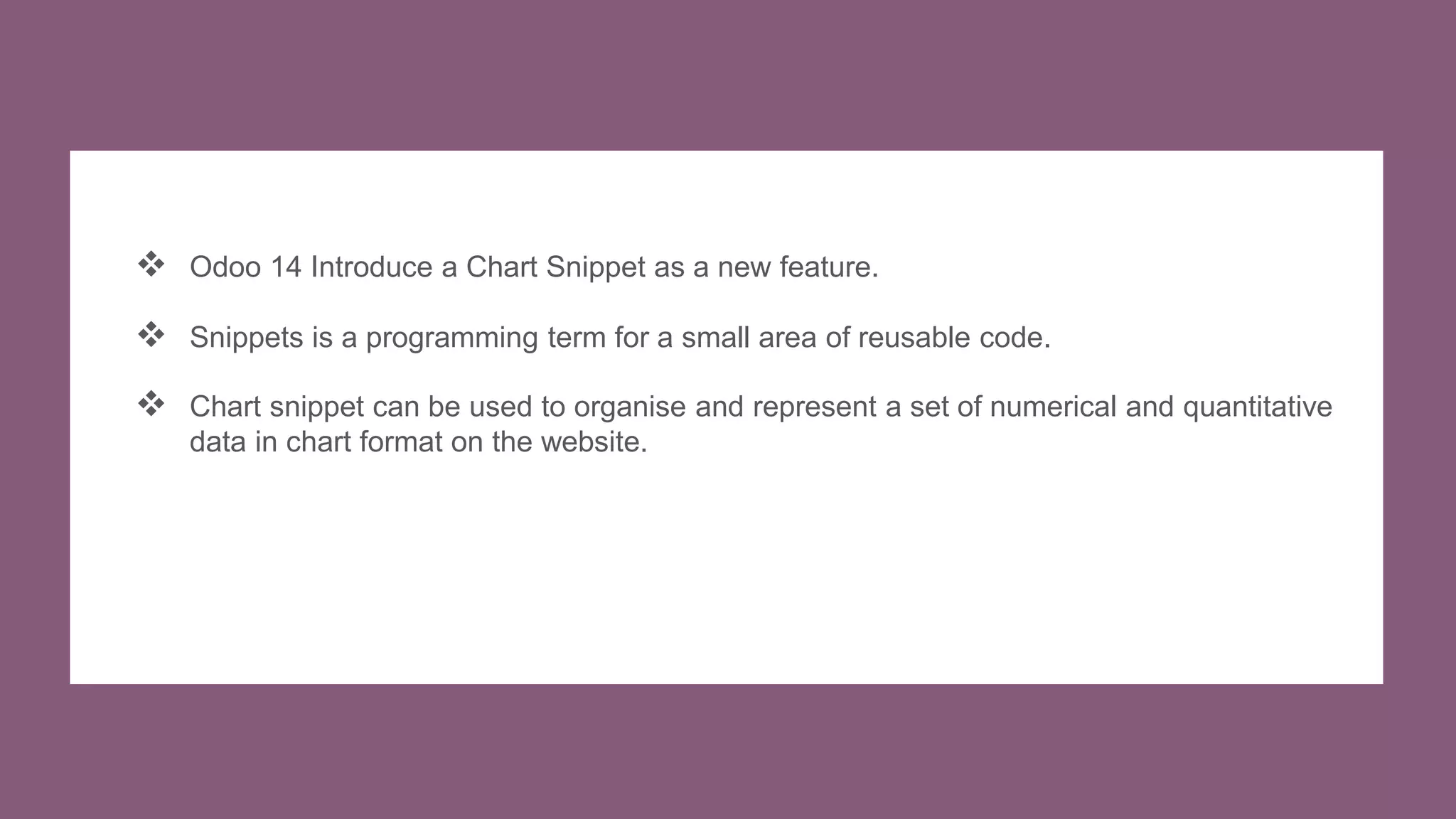  Odoo 14 Introduce a Chart Snippet as a new feature.
 Snippets is a programming term for a small area of reusable code.
 Chart snippet can be used to organise and represent a set of numerical and quantitative
data in chart format on the website.
 