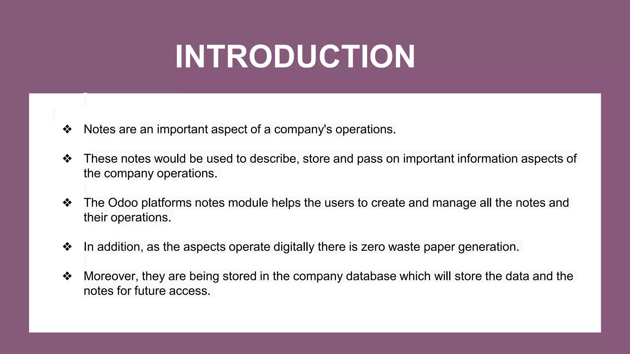 INTRODUCTION
❖ Notes are an important aspect of a company's operations.
❖ These notes would be used to describe, store and pass on important information aspects of
the company operations.
❖ The Odoo platforms notes module helps the users to create and manage all the notes and
their operations.
❖ In addition, as the aspects operate digitally there is zero waste paper generation.
❖ Moreover, they are being stored in the company database which will store the data and the
notes for future access.
 