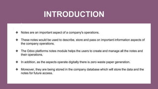 INTRODUCTION
❖ Notes are an important aspect of a company's operations.
❖ These notes would be used to describe, store and pass on important information aspects of
the company operations.
❖ The Odoo platforms notes module helps the users to create and manage all the notes and
their operations.
❖ In addition, as the aspects operate digitally there is zero waste paper generation.
❖ Moreover, they are being stored in the company database which will store the data and the
notes for future access.
 