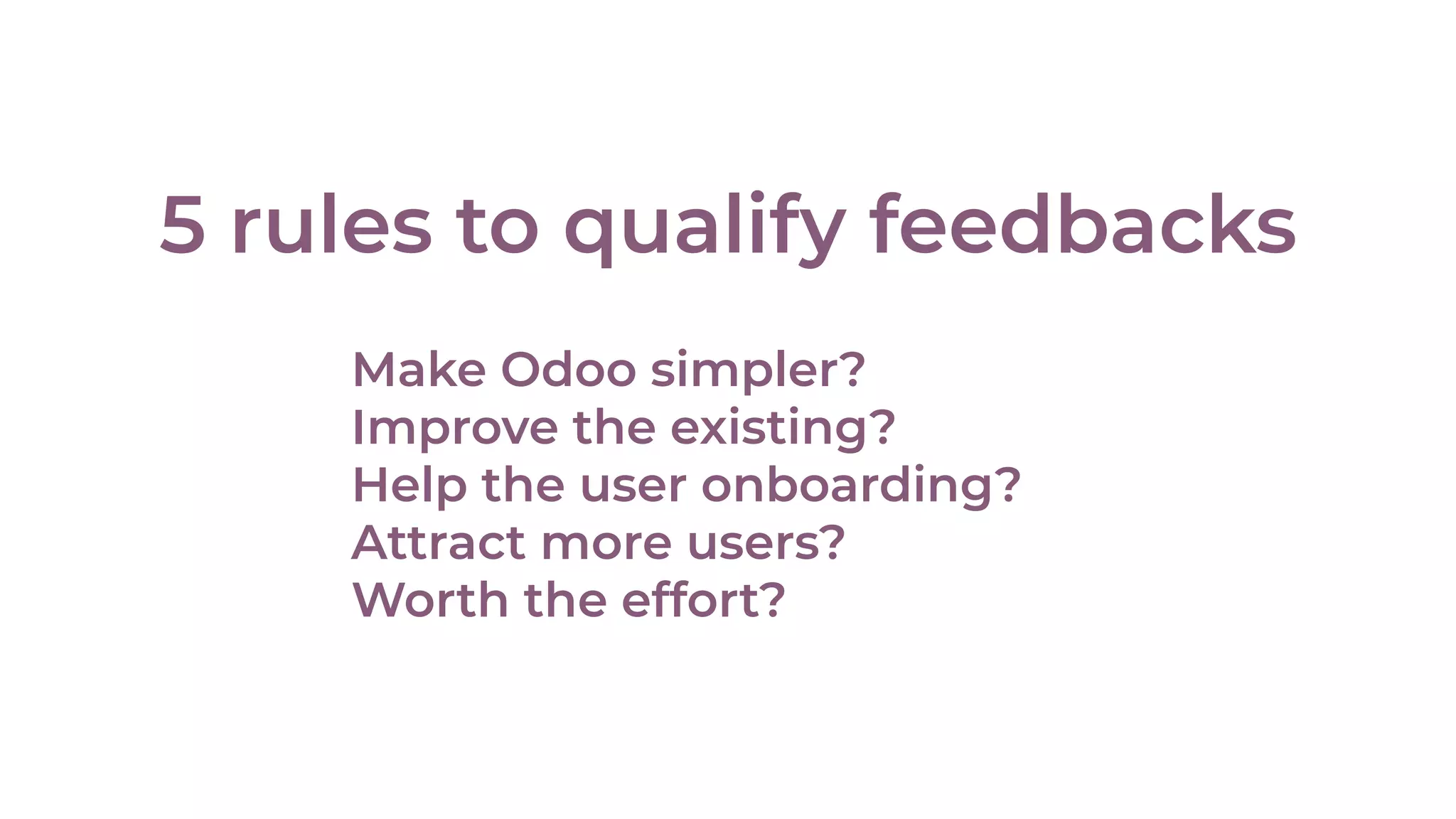5 rules to qualify feedbacks
Make Odoo simpler?
Improve the existing?
Help the user onboarding?
Attract more users?
Worth the effort?
 