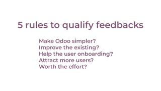 5 rules to qualify feedbacks
Make Odoo simpler?
Improve the existing?
Help the user onboarding?
Attract more users?
Worth the effort?