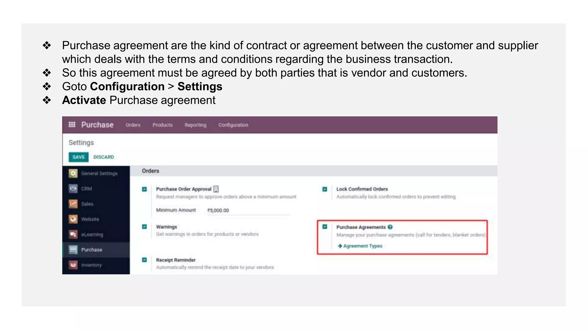 ❖ Purchase agreement are the kind of contract or agreement between the customer and supplier
which deals with the terms and conditions regarding the business transaction.
❖ So this agreement must be agreed by both parties that is vendor and customers.
❖ Goto Configuration > Settings
❖ Activate Purchase agreement
 