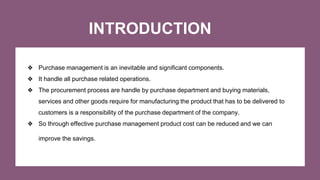 INTRODUCTION
❖ Purchase management is an inevitable and significant components.
❖ It handle all purchase related operations.
❖ The procurement process are handle by purchase department and buying materials,
services and other goods require for manufacturing the product that has to be delivered to
customers is a responsibility of the purchase department of the company.
❖ So through effective purchase management product cost can be reduced and we can
improve the savings.
 