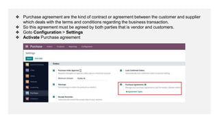 ❖ Purchase agreement are the kind of contract or agreement between the customer and supplier
which deals with the terms and conditions regarding the business transaction.
❖ So this agreement must be agreed by both parties that is vendor and customers.
❖ Goto Configuration > Settings
❖ Activate Purchase agreement
 
