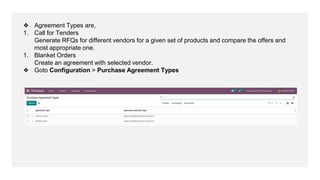❖ Agreement Types are,
1. Call for Tenders
Generate RFQs for different vendors for a given set of products and compare the offers and
most appropriate one.
1. Blanket Orders
Create an agreement with selected vendor.
❖ Goto Configuration > Purchase Agreement Types
 