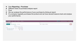 ❖ Goto Reporting > Purchase
❖ Different views of purchase analysis report
1. Pivot
❖ We can analyse the performance of your purchase by linking at report.
❖ If a company regularly purchases the product and we have several reasons track and analyse
your performance.
 